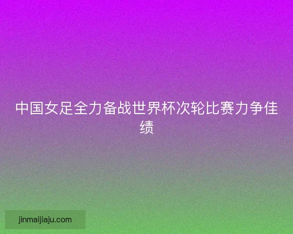 中国女足全力备战世界杯次轮比赛力争佳绩
