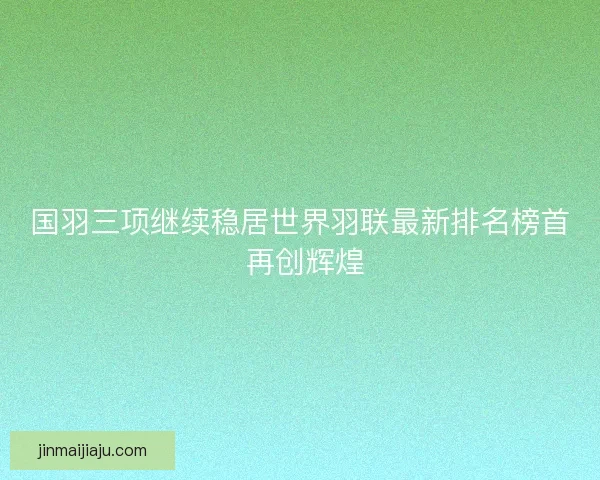 国羽三项继续稳居世界羽联最新排名榜首 再创辉煌