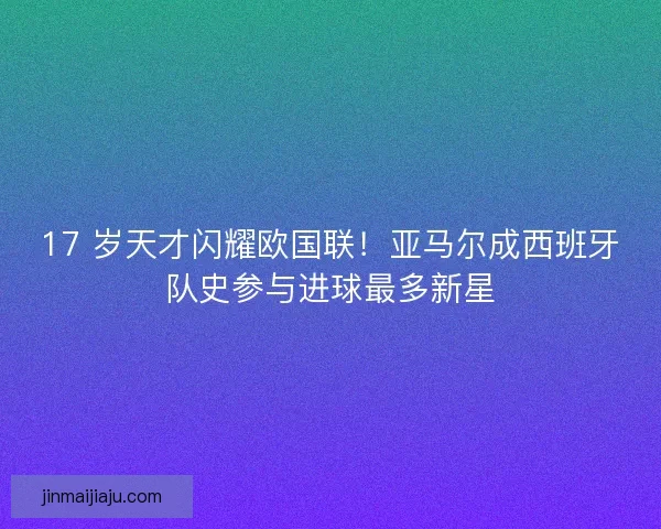 17 岁天才闪耀欧国联！亚马尔成西班牙队史参与进球最多新星