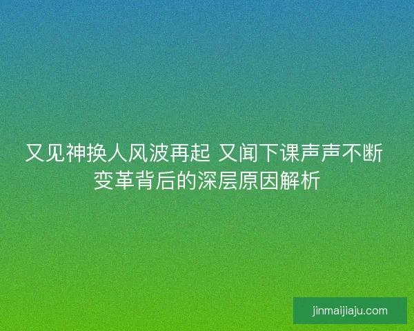又见神换人风波再起 又闻下课声声不断 变革背后的深层原因解析 又见神换人风波再起 又闻下课声声不断 变革背后的深层原因解析