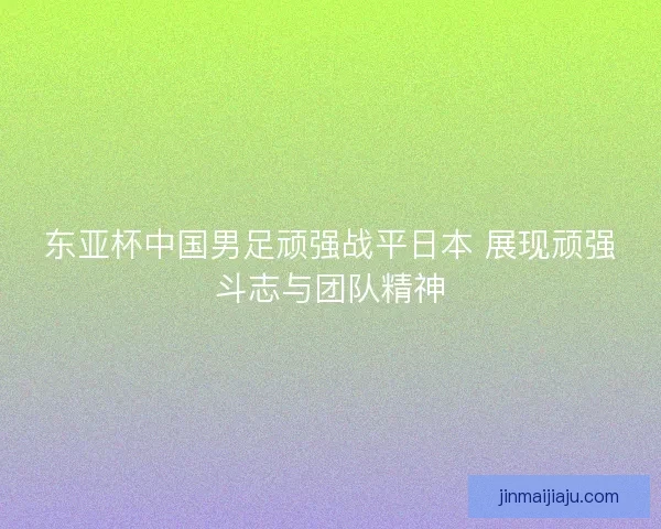 东亚杯中国男足顽强战平日本 展现顽强斗志与团队精神