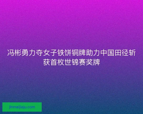 冯彬勇力夺女子铁饼铜牌助力中国田径斩获首枚世锦赛奖牌