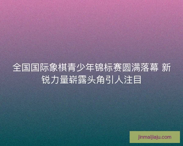 全国国际象棋青少年锦标赛圆满落幕 新锐力量崭露头角引人注目