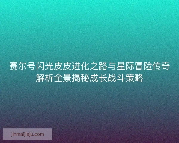 赛尔号闪光皮皮进化之路与星际冒险传奇解析全景揭秘成长战斗策略